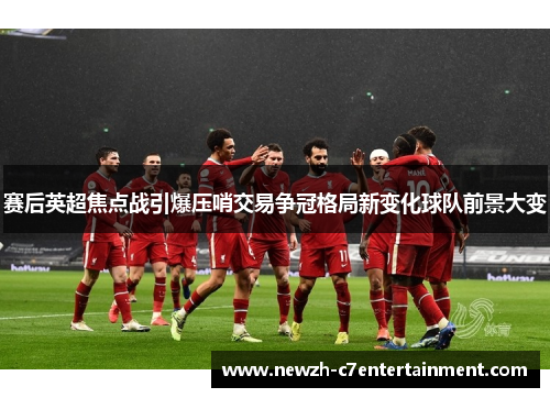 赛后英超焦点战引爆压哨交易争冠格局新变化球队前景大变