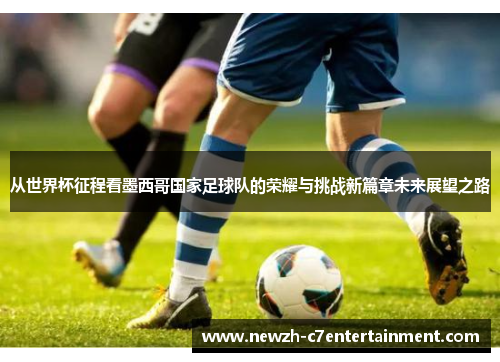 从世界杯征程看墨西哥国家足球队的荣耀与挑战新篇章未来展望之路