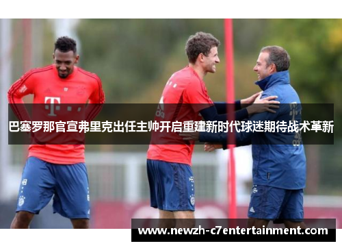 巴塞罗那官宣弗里克出任主帅开启重建新时代球迷期待战术革新